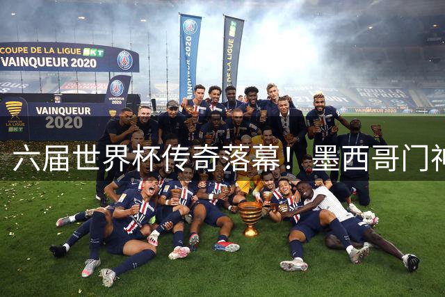 六届世界杯传奇落幕！墨西哥门神奥乔亚22载辉煌征程告终