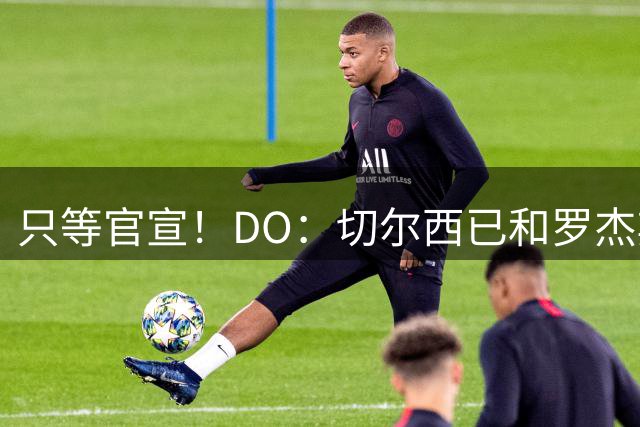 只等官宣！DO：切尔西已和罗杰斯签下6+1长约，转会费1.17亿镑