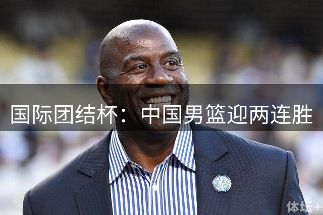 国际团结杯：中国男篮迎两连胜
