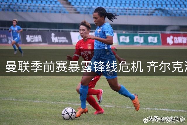 曼联季前赛暴露锋线危机 齐尔克泽难当中锋重任