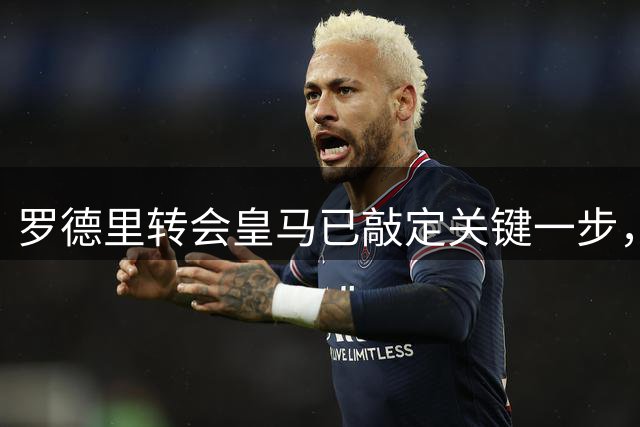 罗德里转会皇马已敲定关键一步，曼城态度成最后悬念
