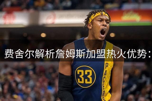 费舍尔解析詹姆斯加盟热火优势：防守无短板+战术自由度双赢
