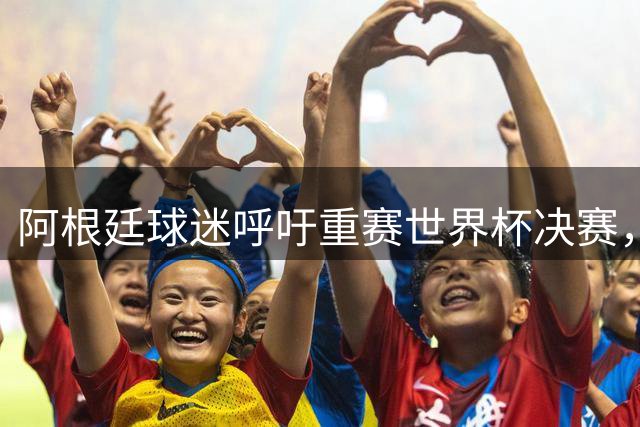 阿根廷球迷呼吁重赛世界杯决赛，指责裁判存在舞弊行为