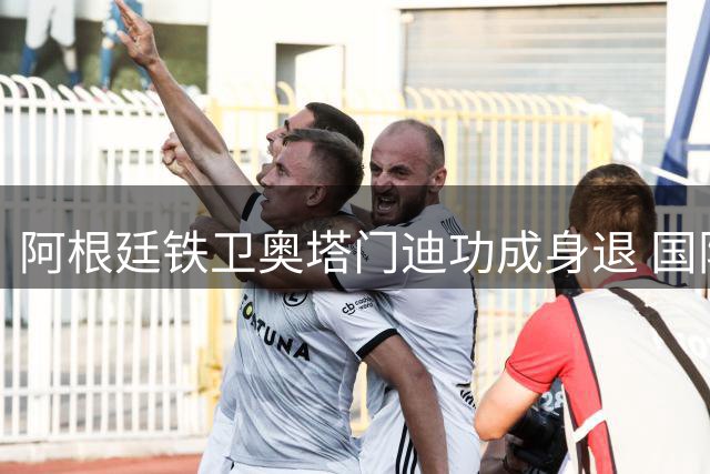 阿根廷铁卫奥塔门迪功成身退 国际足联主席盛赞其缔造蓝白王朝