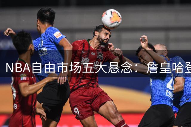 NBA自由市场五大悬念：詹皇哈登领衔待签约球星全盘点